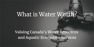 What is Water Worth? Valuing Canada’s Water Resources and Aquatic Ecosystem Services